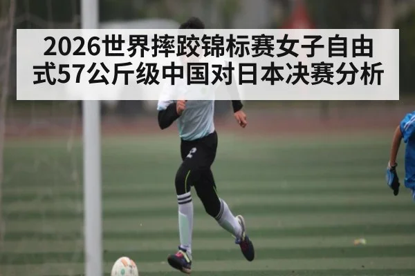 2026世界摔跤锦标赛女子自由式57公斤级中国对日本决赛分析（Kaiyun APP）
