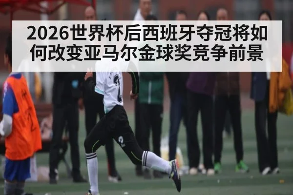 2026世界杯后西班牙夺冠将如何改变亚马尔金球奖竞争前景