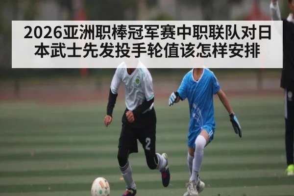 2026亚洲职棒冠军赛中职联队对日本武士先发投手轮值该怎样安排