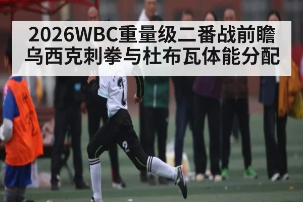 2026WBC重量级二番战前瞻 乌西克刺拳与杜布瓦体能分配