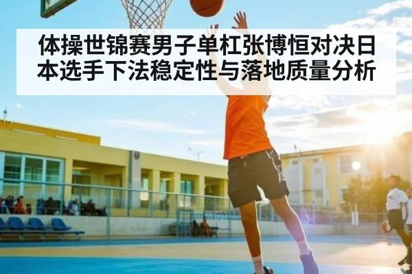 体操世锦赛男子单杠张博恒对决日本选手下法稳定性与落地质量分析（Kaiyun APP）